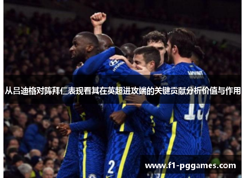 从吕迪格对阵拜仁表现看其在英超进攻端的关键贡献分析价值与作用 从吕迪格对阵拜仁表现看其在英超进攻端的关键贡献分析价值与作用